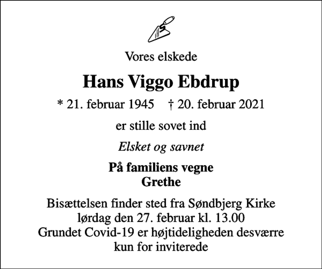 <p>Vores elskede<br />Hans Viggo Ebdrup<br />* 21. februar 1945 ✝ 20. februar 2021<br />er stille sovet ind<br />Elsket og savnet<br />På familiens vegne Grethe<br />Bisættelsen finder sted fra Søndbjerg Kirke lørdag den 27. februar kl. 13.00 Grundet Covid-19 er højtideligheden desværre kun for inviterede</p>