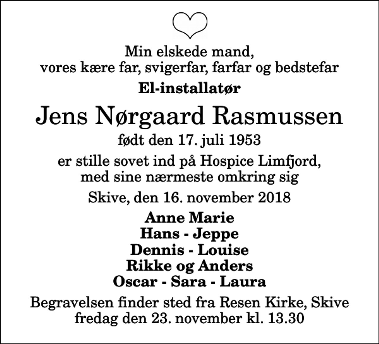 <p>Min elskede mand, vores kære far, svigerfar, farfar og bedstefar<br />El-installatør<br />Jens Nørgaard Rasmussen<br />født den 17. juli 1953<br />er stille sovet ind på Hospice Limfjord, med sine nærmeste omkring sig<br />Skive, den 16. november 2018<br />Anne Marie Hans - Jeppe Dennis - Louise Rikke og Anders Oscar - Sara - Laura<br />Begravelsen finder sted fra Resen Kirke, Skive fredag den 23. november kl. 13.30</p>