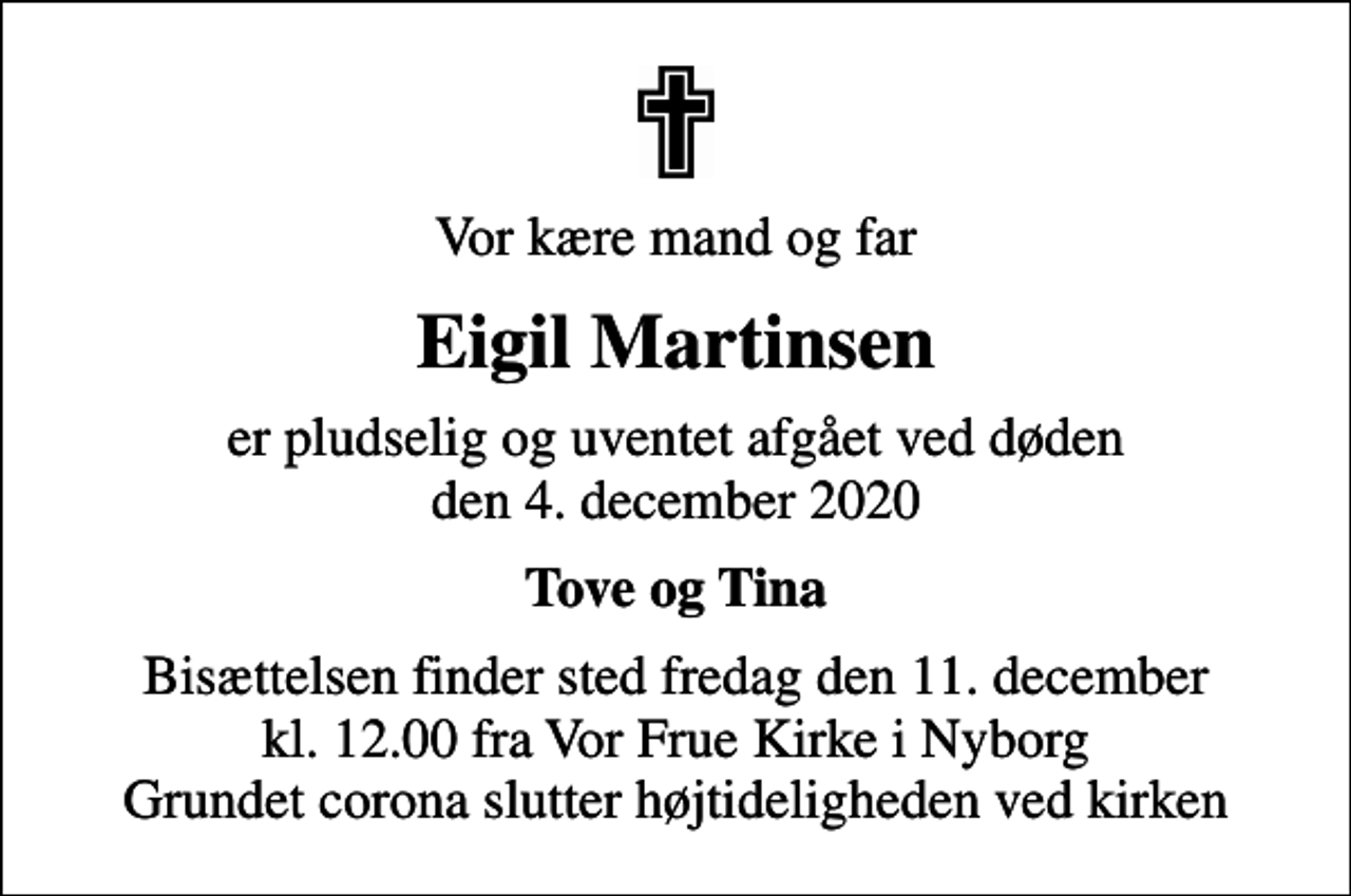 <p>Vor kære mand og far<br />Eigil Martinsen<br />er pludselig og uventet afgået ved døden den 4. december 2020<br />Tove og Tina<br />Bisættelsen finder sted fredag den 11. december kl. 12.00 fra Vor Frue Kirke i Nyborg Grundet corona slutter højtideligheden ved kirken</p>