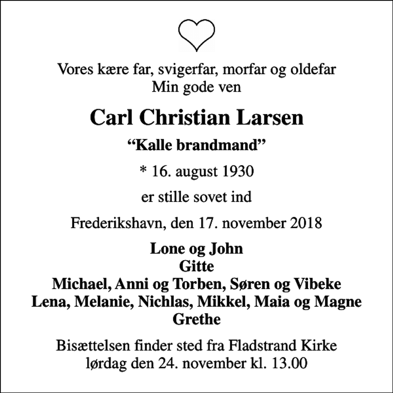 <p>Vores kære far, svigerfar, morfar og oldefar Min gode ven<br />Carl Christian Larsen<br />Kalle brandmand<br />* 16. august 1930<br />er stille sovet ind<br />Frederikshavn, den 17. november 2018<br />Lone og John Gitte Michael, Anni og Torben, Søren og Vibeke Lena, Melanie, Nichlas, Mikkel, Maia og Magne Grethe<br />Bisættelsen finder sted fra Fladstrand Kirke lørdag den 24. november kl. 13.00</p>