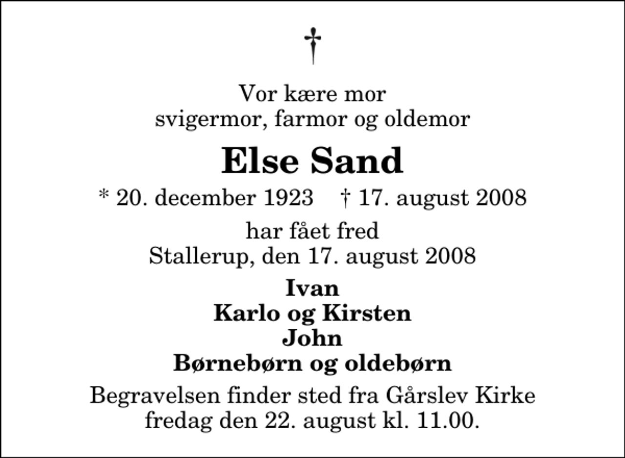 <p>Vor kære mor svigermor, farmor og oldemor<br />Else Sand<br />* 20. december 1923 ✝ 17. august 2008<br />har fået fred Stallerup, den 17. august 2008<br />Ivan Karlo og Kirsten John Børnebørn og oldebørn<br />Begravelsen finder sted fra Gårslev Kirke fredag den 22. august kl. 11.00</p>