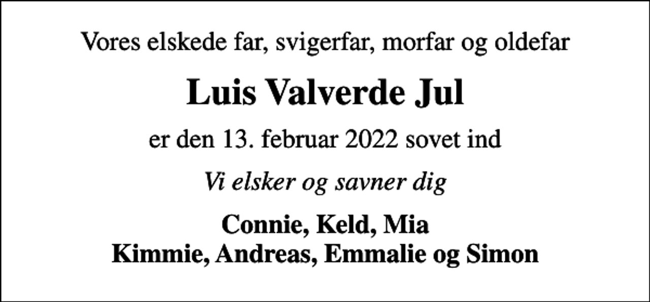 <p>Vores elskede far, svigerfar, morfar og oldefar<br />Luis Valverde Jul<br />er den 13. februar 2022 sovet ind<br />Vi elsker og savner dig<br />Connie, Keld, Mia Kimmie, Andreas, Emmalie og Simon</p>
