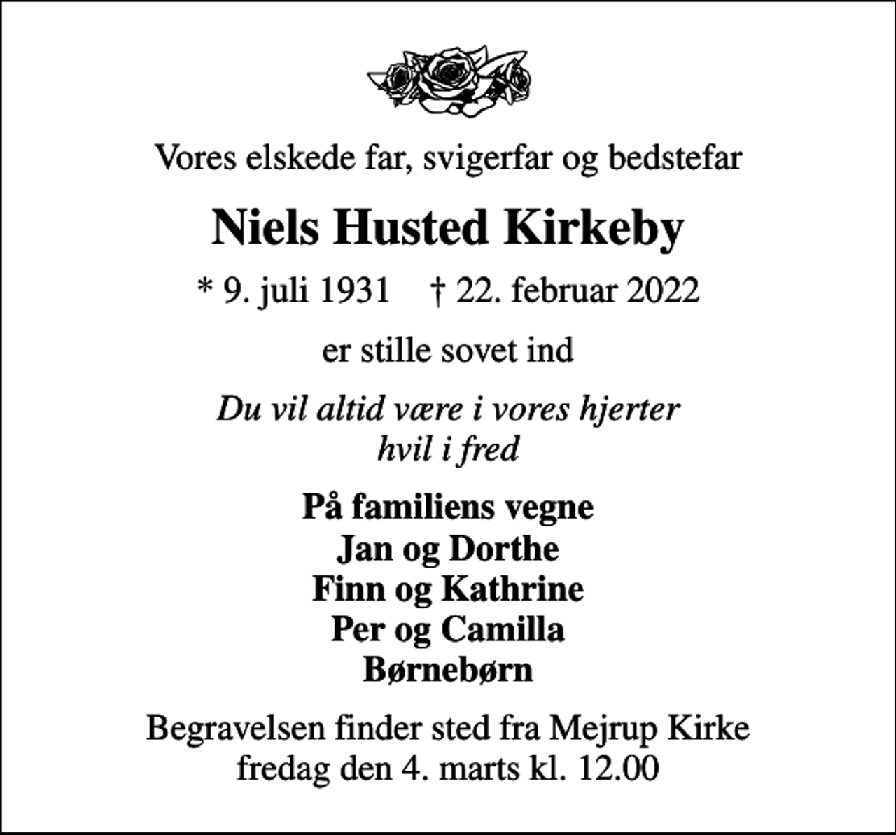 <p>Vores elskede far, svigerfar og bedstefar<br />Niels Husted Kirkeby<br />* 9. juli 1931 ✝ 22. februar 2022<br />er stille sovet ind<br />Du vil altid være i vores hjerter hvil i fred<br />På familiens vegne Jan og Dorthe Finn og Kathrine Per og Camilla Børnebørn<br />Begravelsen finder sted fra Mejrup Kirke fredag den 4. marts kl. 12.00</p>