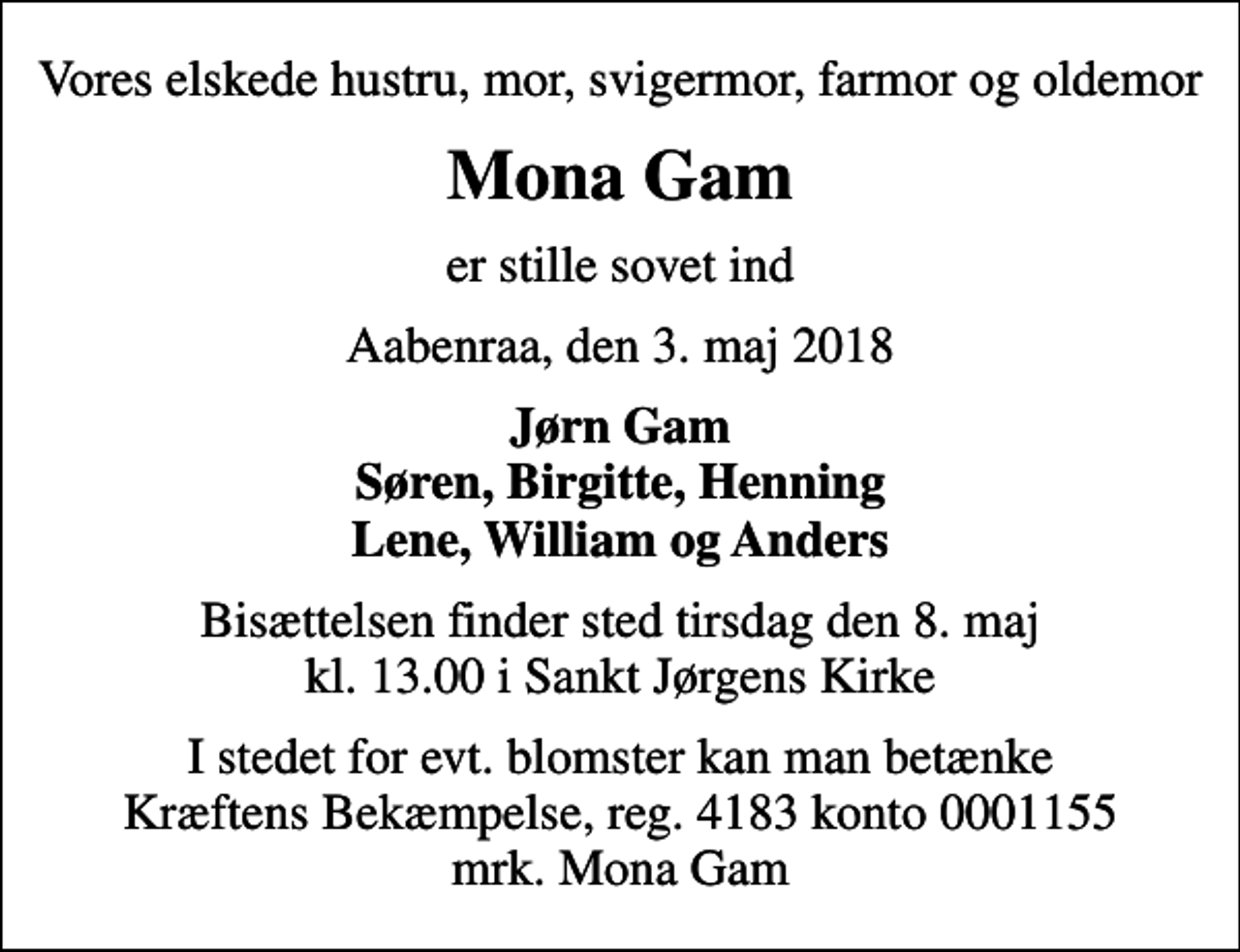 <p>Vores elskede hustru, mor, svigermor, farmor og oldemor<br />Mona Gam<br />er stille sovet ind<br />Aabenraa, den 3. maj 2018<br />Jørn Gam Søren, Birgitte, Henning Lene, William og Anders<br />Bisættelsen finder sted tirsdag den 8. maj kl. 13.00 i Sankt Jørgens Kirke<br />I stedet for evt. blomster kan man betænke<br />Kræftens Bekæmpelse reg.4183konto0001155mrk. Mona<br />Gam</p>