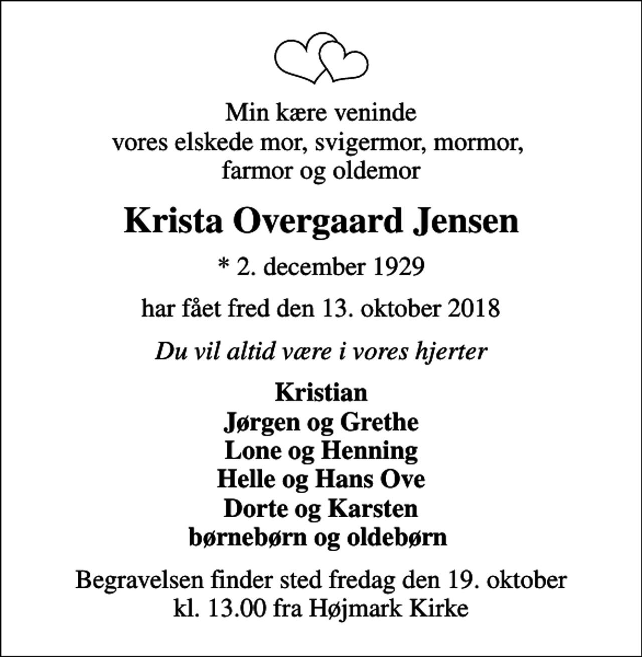 <p>Min kære veninde vores elskede mor, svigermor, mormor, farmor og oldemor<br />Krista Overgaard Jensen<br />* 2. december 1929<br />har fået fred den 13. oktober 2018<br />Du vil altid være i vores hjerter<br />Kristian Jørgen og Grethe Lone og Henning Helle og Hans Ove Dorte og Karsten børnebørn og oldebørn<br />Begravelsen finder sted fredag den 19. oktober kl. 13.00 fra Højmark Kirke</p>