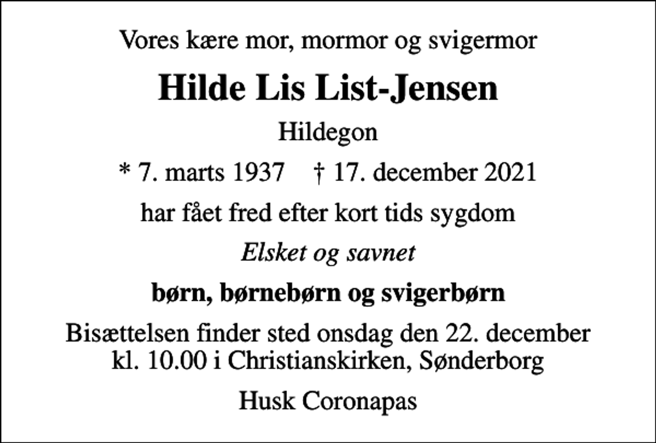 <p>Vores kære mor, mormor og svigermor<br />Hilde Lis List-Jensen<br />Hildegon<br />* 7. marts 1937 ✝ 17. december 2021<br />har fået fred efter kort tids sygdom<br />Elsket og savnet<br />børn, børnebørn og svigerbørn<br />Bisættelsen finder sted onsdag den 22. december kl. 10.00 i Christianskirken, Sønderborg<br />Husk Coronapas</p>