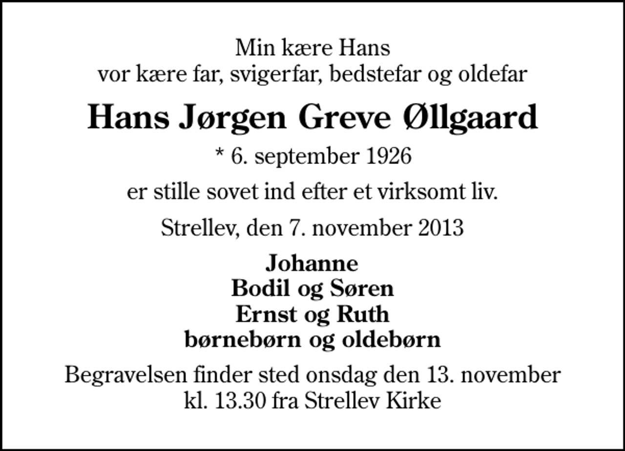 <p>Min kære Hans vor kære far, svigerfar, bedstefar og oldefar<br />Hans Jørgen Greve Øllgaard<br />* 6. september 1926<br />er stille sovet ind efter et virksomt liv.<br />Strellev, den 7. november 2013<br />Johanne Bodil og Søren Ernst og Ruth børnebørn og oldebørn<br />Begravelsen finder sted onsdag den 13. november kl. 13.30 fra Strellev Kirke</p>