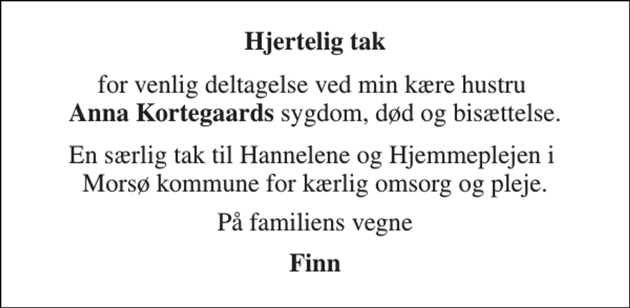 <p>Hjertelig tak<br />for venlig deltagelse ved min kære hustru Anna Kortegaards sygdom, død og bisættelse.<br />En særlig tak til Hannelene og Hjemmeplejen i Morsø kommune for kærlig omsorg og pleje.<br />På familiens vegne<br />Finn</p>