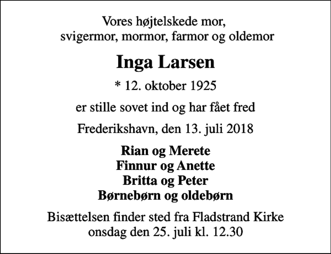 <p>Vores højtelskede mor, svigermor, mormor, farmor og oldemor<br />Inga Larsen<br />* 12. oktober 1925<br />er stille sovet ind og har fået fred<br />Frederikshavn, den 13. juli 2018<br />Rian og Merete Finnur og Anette Britta og Peter Børnebørn og oldebørn<br />Bisættelsen finder sted fra Fladstrand Kirke onsdag den 25. juli kl. 12.30</p>