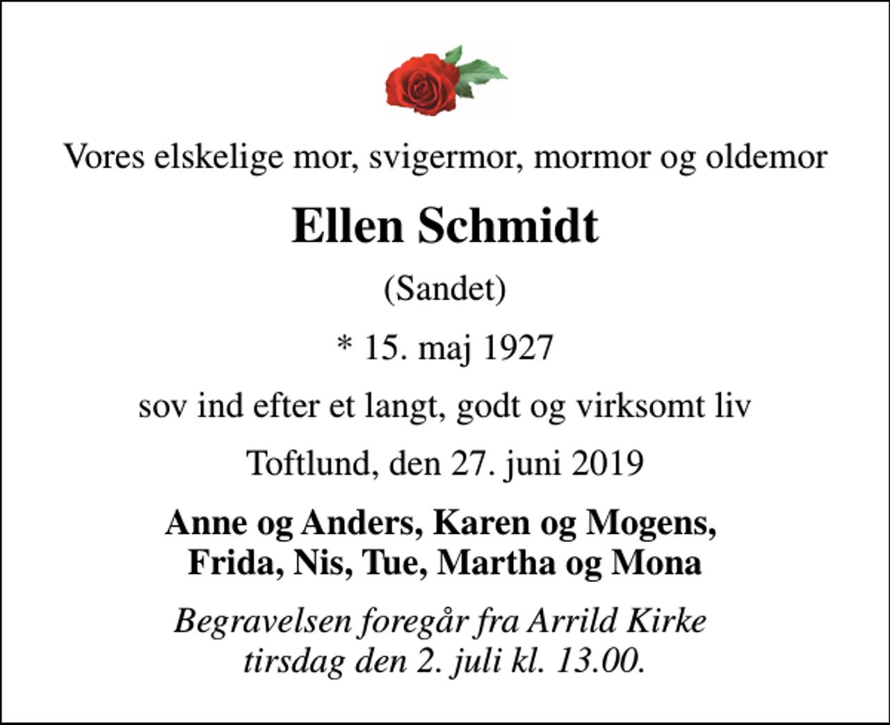 <p>Vores elskelige mor, svigermor, mormor og oldemor<br />Ellen Schmidt<br />(Sandet)<br />* 15. maj 1927<br />sov ind efter et langt, godt og virksomt liv<br />Toftlund, den 27. juni 2019<br />Anne og Anders, Karen og Mogens, Frida, Nis, Tue, Martha og Mona<br />Begravelsen foregår fra Arrild Kirke tirsdag den 2. juli kl. 13.00.</p>