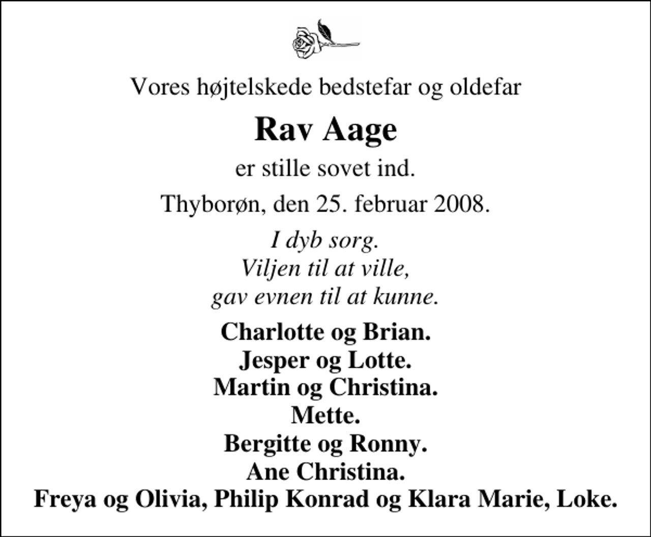 <p>Vores højtelskede bedstefar og oldefar<br />Rav Aage<br />er stille sovet ind.<br />Thyborøn, den 25. februar 2008.<br />I dyb sorg. Viljen til at ville, gav evnen til at kunne.<br />Charlotte og Brian. Jesper og Lotte. Martin og Christina. Mette. Bergitte og Ronny. Ane Christina. Freya og Olivia, Philip Konrad og Klara Marie, Loke.</p>