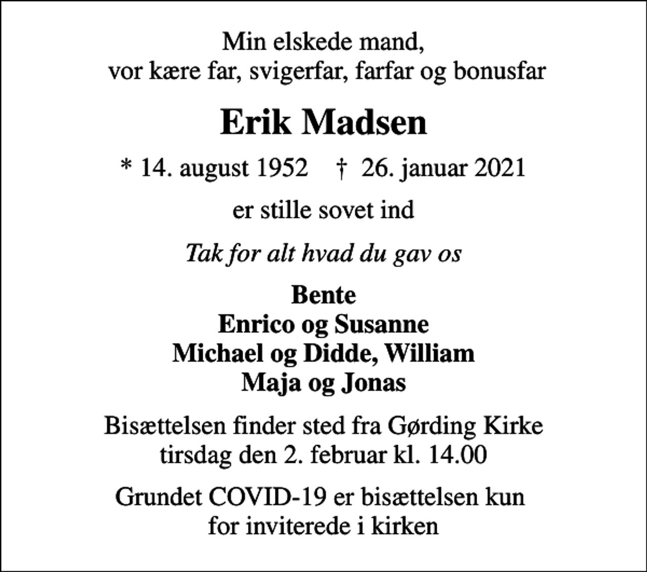 <p>Min elskede mand, vor kære far, svigerfar, farfar og bonusfar<br />Erik Madsen<br />* 14. august 1952 ✝ 26. januar 2021<br />er stille sovet ind<br />Tak for alt hvad du gav os<br />Bente Enrico og Susanne Michael og Didde, William Maja og Jonas<br />Bisættelsen finder sted fra Gørding Kirke tirsdag den 2. februar kl. 14.00<br />Grundet COVID-19 er bisættelsen kun for inviterede i kirken</p>