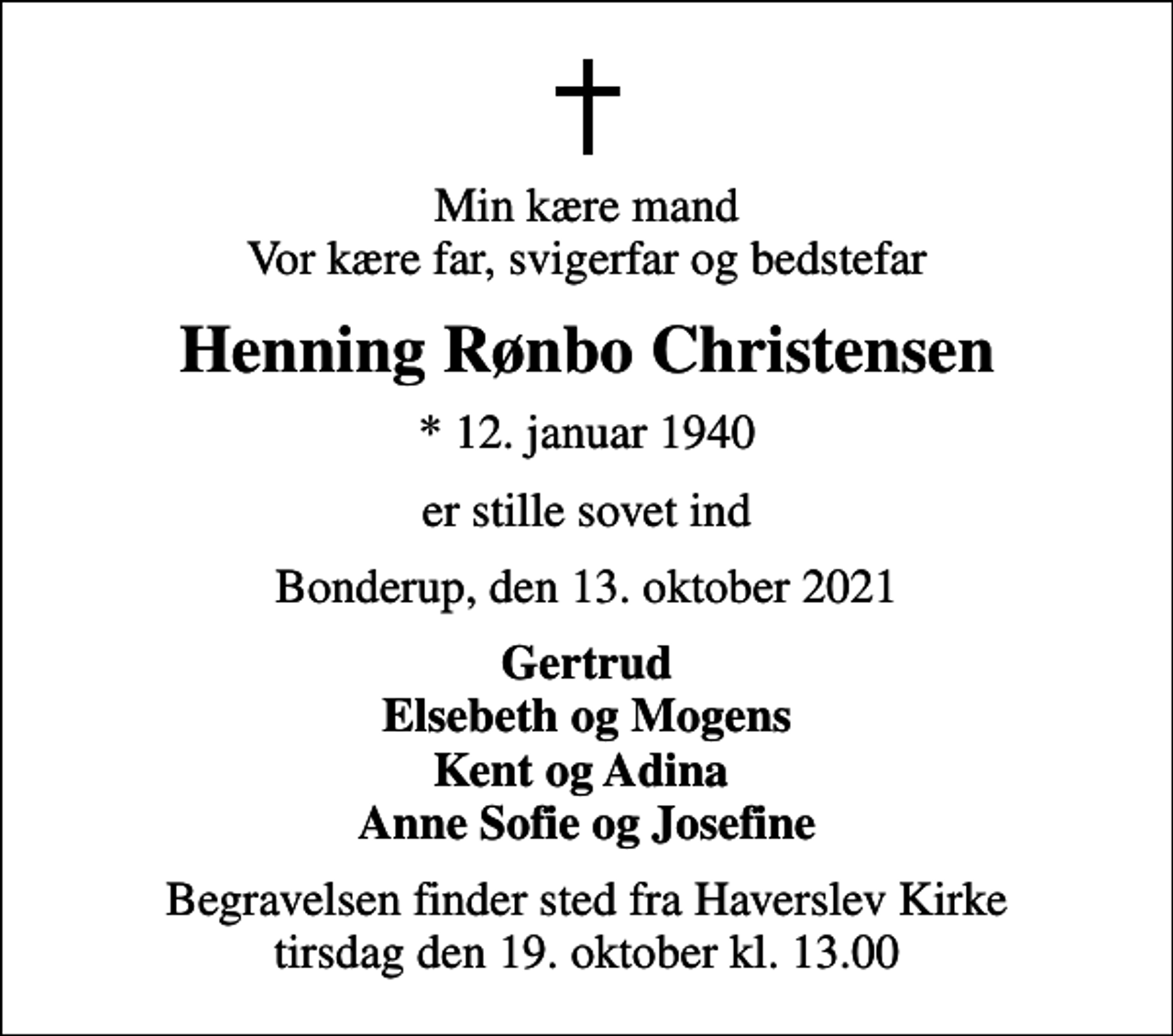 <p>Min kære mand Vor kære far, svigerfar og bedstefar<br />Henning Rønbo Christensen<br />* 12. januar 1940<br />er stille sovet ind<br />Bonderup, den 13. oktober 2021<br />Gertrud Elsebeth og Mogens Kent og Adina Anne Sofie og Josefine<br />Begravelsen finder sted fra Haverslev Kirke tirsdag den 19. oktober kl. 13.00</p>