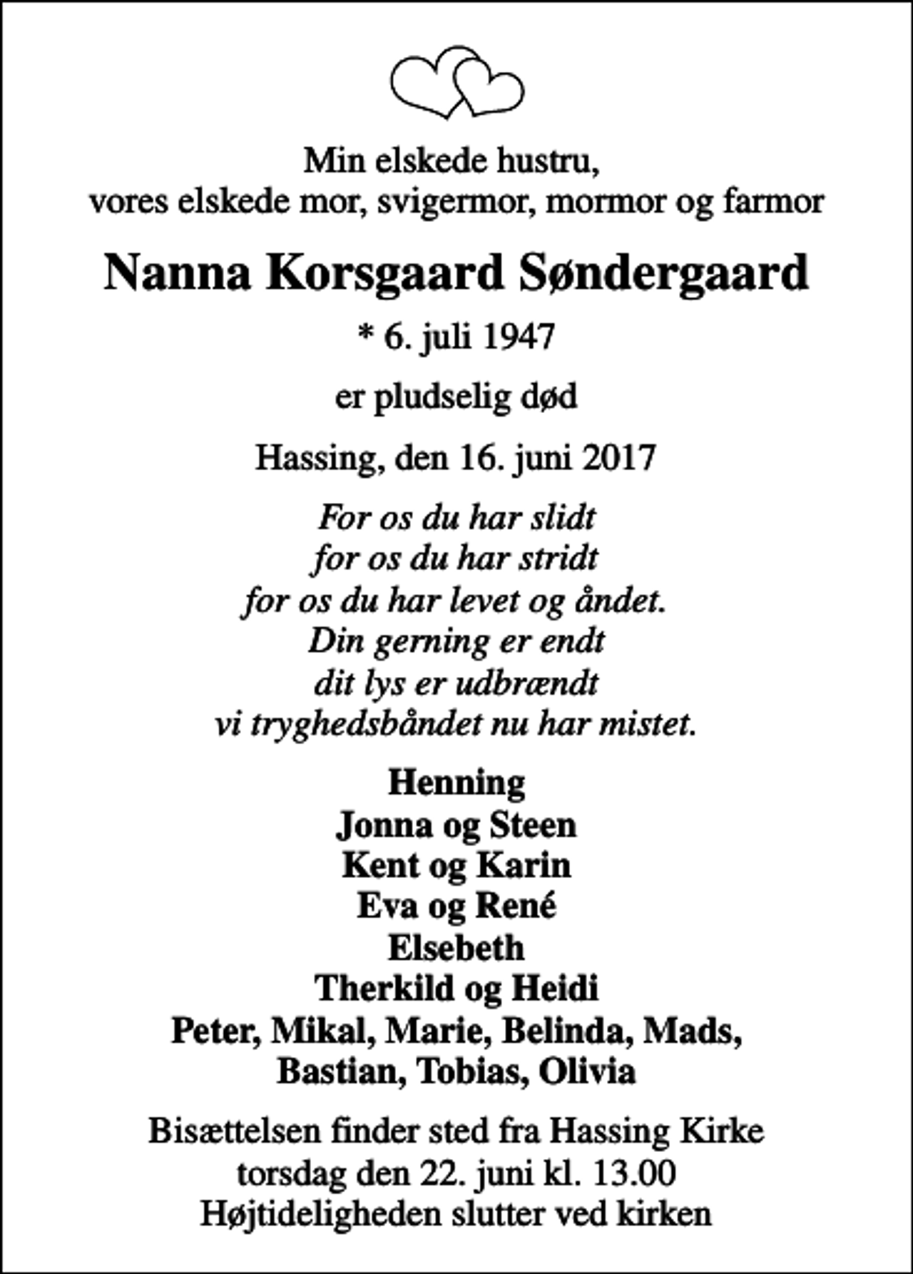 <p>Min elskede hustru, vores elskede mor, svigermor, mormor og farmor<br />Nanna Korsgaard Søndergaard<br />* 6. juli 1947<br />er pludselig død<br />Hassing, den 16. juni 2017<br />For os du har slidt for os du har stridt for os du har levet og åndet. Din gerning er endt dit lys er udbrændt vi tryghedsbåndet nu har mistet.<br />Henning Jonna og Steen Kent og Karin Eva og René Elsebeth Therkild og Heidi Peter, Mikal, Marie, Belinda, Mads, Bastian, Tobias, Olivia<br />Bisættelsen finder sted fra Hassing Kirke torsdag den 22. juni kl. 13.00 Højtideligheden slutter ved kirken</p>