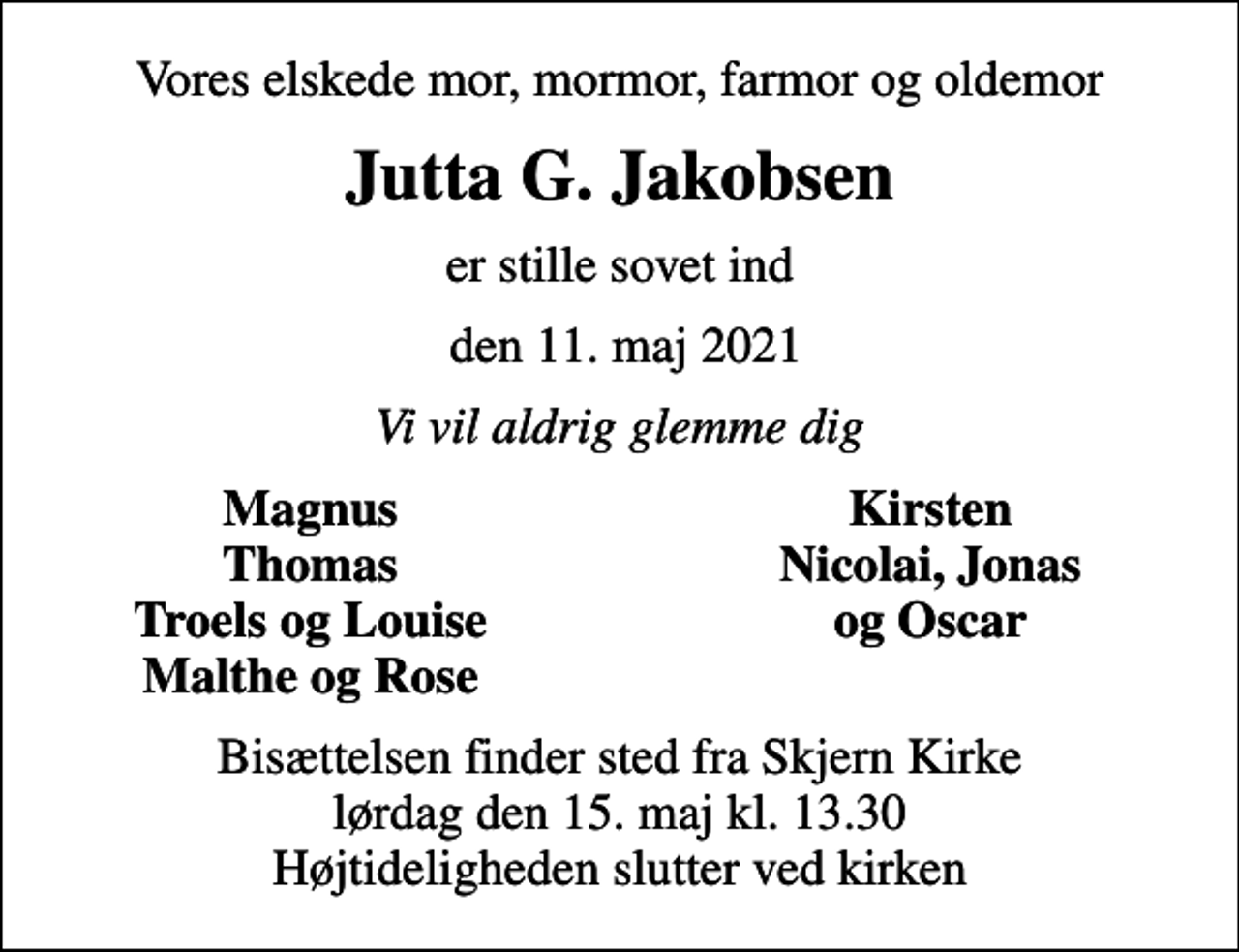 <p>Vores elskede mor, mormor, farmor og oldemor<br />Jutta G. Jakobsen<br />er stille sovet ind<br />den 11. maj 2021<br />Vi vil aldrig glemme dig<br />Magnus<br />Kirsten<br />Thomas<br />Nicolai, Jonas<br />Troels og Louise<br />og Oscar<br />Malthe og Rose<br />Bisættelsen finder sted fra Skjern Kirke lørdag den 15. maj kl. 13.30 Højtideligheden slutter ved kirken</p>
