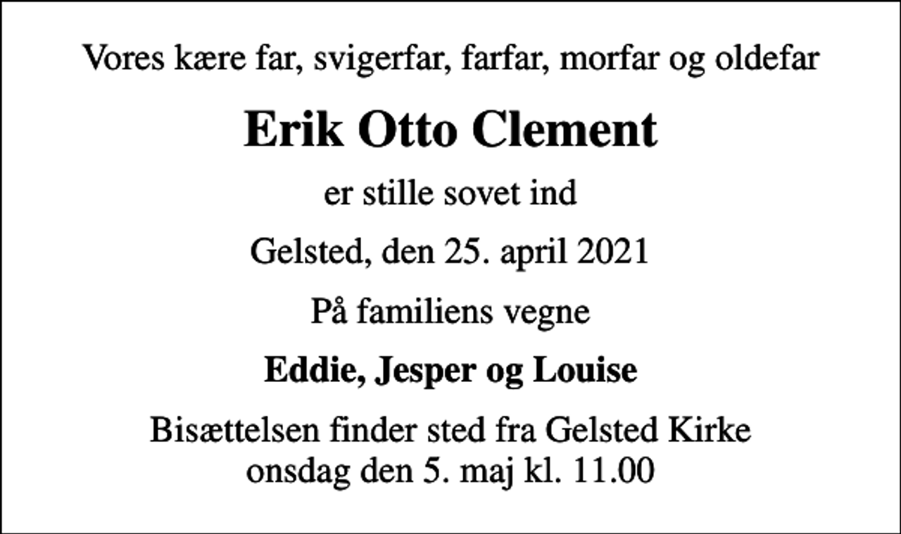 <p>Vores kære far, svigerfar, farfar, morfar og oldefar<br />Erik Otto Clement<br />er stille sovet ind<br />Gelsted, den 25. april 2021<br />På familiens vegne<br />Eddie, Jesper og Louise<br />Bisættelsen finder sted fra Gelsted Kirke onsdag den 5. maj kl. 11.00</p>