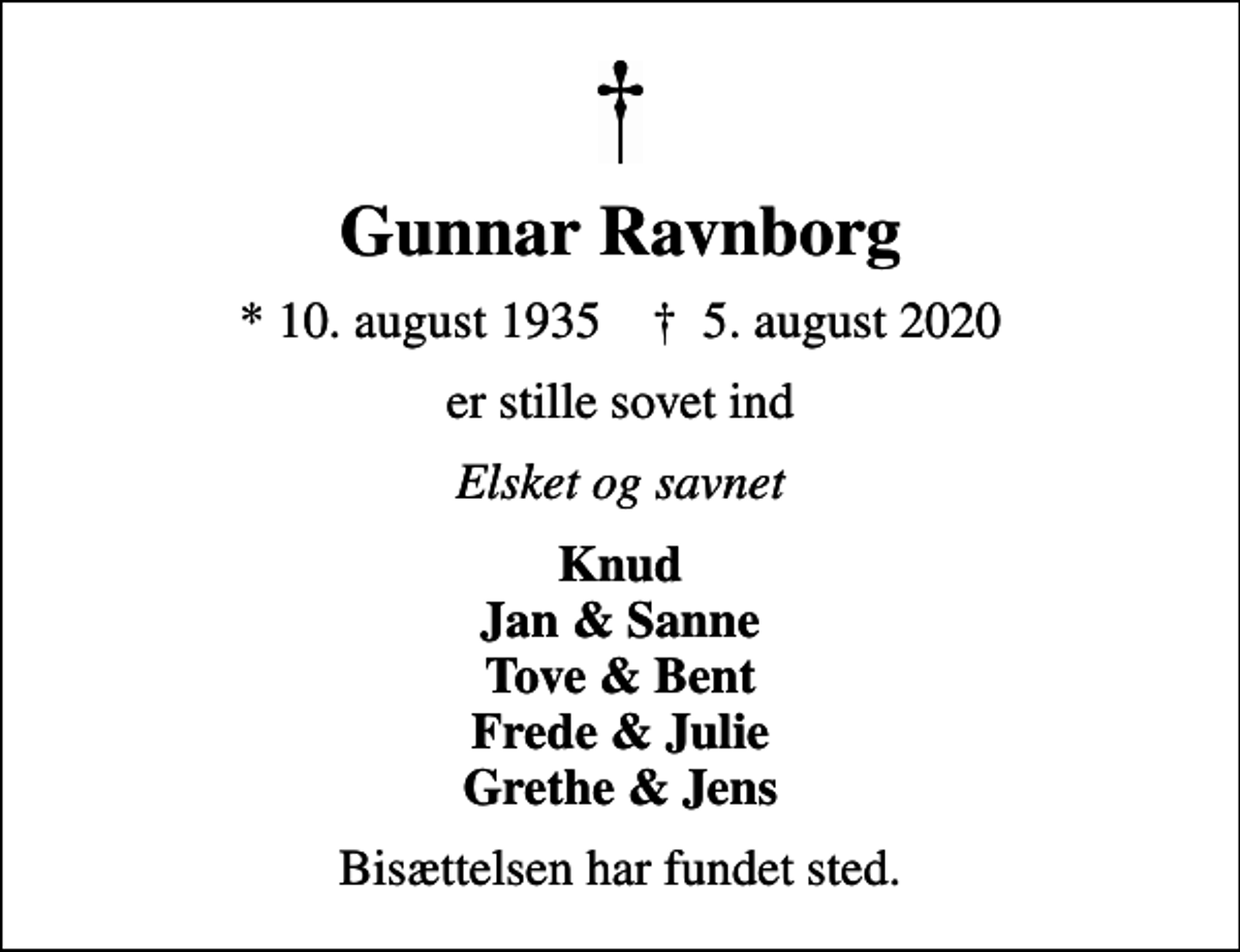 <p>Gunnar Ravnborg<br />* 10. august 1935 ✝ 5. august 2020<br />er stille sovet ind<br />Elsket og savnet<br />Knud Jan &amp; Sanne Tove &amp; Bent Frede &amp; Julie Grethe &amp; Jens<br />Bisættelsen har fundet sted.</p>
