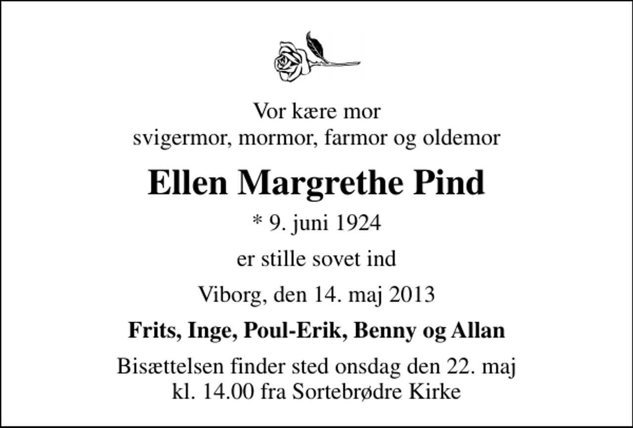 <p>Vor kære mor svigermor, mormor, farmor og oldemor<br />Ellen Margrethe Pind<br />* 9. juni 1924<br />er stille sovet ind<br />Viborg, den 14. maj 2013<br />Frits, Inge, Poul-Erik, Benny og Allan<br />Bisættelsen finder sted onsdag den 22. maj kl. 14.00 fra Sortebrødre Kirke</p>
