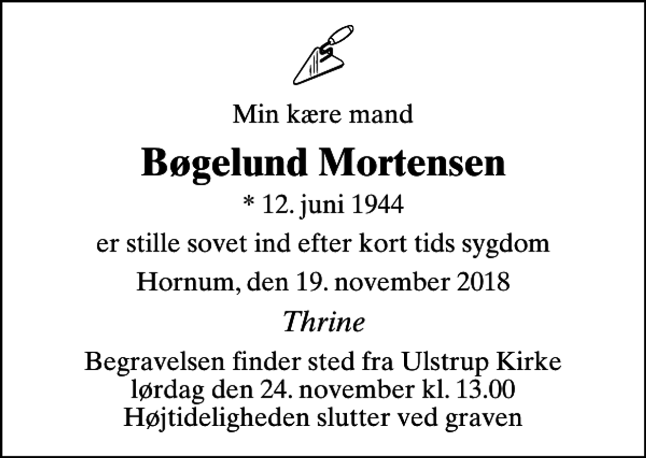 <p>Min kære mand<br />Bøgelund Mortensen<br />* 12. juni 1944<br />er stille sovet ind efter kort tids sygdom<br />Hornum, den 19. november 2018<br />Thrine<br />Begravelsen finder sted fra Ulstrup Kirke lørdag den 24. november kl. 13.00 Højtideligheden slutter ved graven</p>