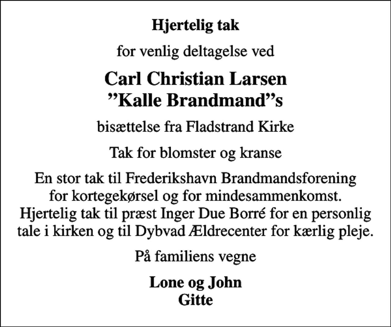 <p>Hjertelig tak<br />for venlig deltagelse ved<br />Carl Christian Larsen Kalle Brandmands<br />bisættelse fra Fladstrand Kirke<br />Tak for blomster og kranse<br />En stor tak til Frederikshavn Brandmandsforening for kortegekørsel og for mindesammenkomst. Hjertelig tak til præst Inger Due Borré for en personlig tale i kirken og til Dybvad Ældrecenter for kærlig pleje.<br />På familiens vegne<br />Lone og John Gitte</p>