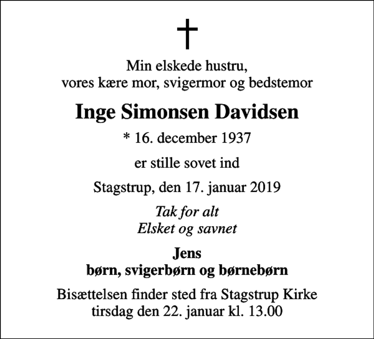 <p>Min elskede hustru, vores kære mor, svigermor og bedstemor<br />Inge Simonsen Davidsen<br />* 16. december 1937<br />er stille sovet ind<br />Stagstrup, den 17. januar 2019<br />Tak for alt Elsket og savnet<br />Jens børn, svigerbørn og børnebørn<br />Bisættelsen finder sted fra Stagstrup Kirke tirsdag den 22. januar kl. 13.00</p>
