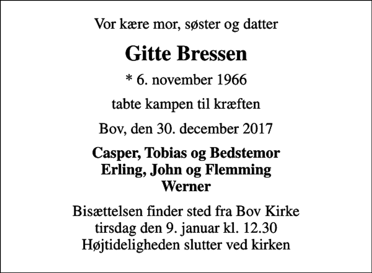 <p>Vor kære mor, søster og datter<br />Gitte Bressen<br />* 6. november 1966<br />tabte kampen til kræften<br />Bov, den 30. december 2017<br />Casper, Tobias og Bedstemor Erling, John og Flemming Werner<br />Bisættelsen finder sted fra Bov Kirke tirsdag den 9. januar kl. 12.30 Højtideligheden slutter ved kirken</p>