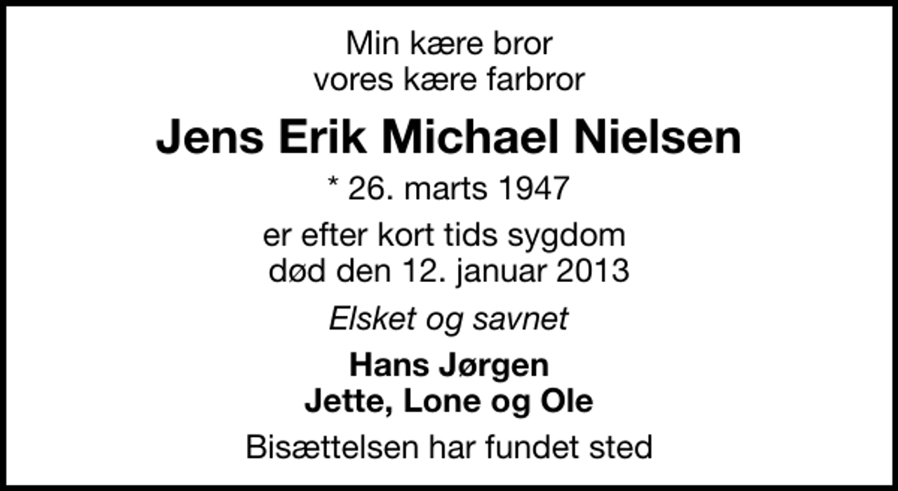 <p>Min kære bror vores kære farbror<br />Jens Erik Michael Nielsen<br />* 26. marts 1947<br />er efter kort tids sygdom død den 12. januar 2013<br />Elsket og savnet<br />Hans Jørgen Jette, Lone og Ole<br />Bisættelsen har fundet sted</p>