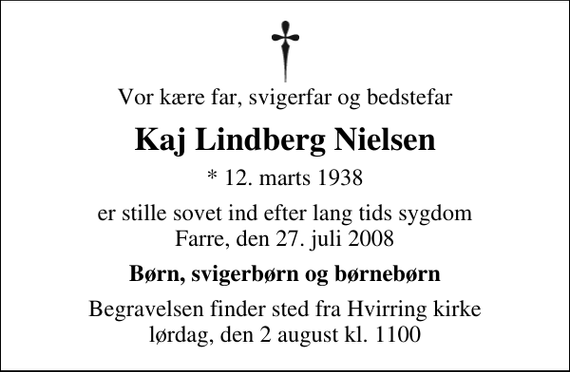 <p>Vor kære far, svigerfar og bedstefar<br />Kaj Lindberg Nielsen<br />* 12. marts 1938<br />er stille sovet ind efter lang tids sygdom Farre, den 27. juli 2008<br />Børn, svigerbørn og børnebørn<br />Begravelsen finder sted fra Hvirring kirke lørdag, den 2 august kl. 1100</p>