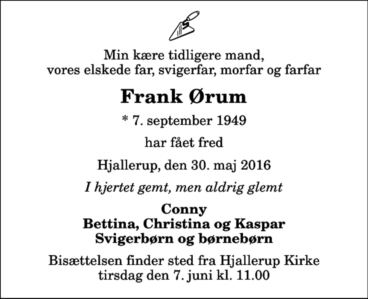 <p>Min kære tidligere mand, vores elskede far, svigerfar, morfar og farfar<br />Frank Ørum<br />* 7. september 1949<br />har fået fred<br />Hjallerup, den 30. maj 2016<br />I hjertet gemt, men aldrig glemt<br />Conny Bettina, Christina og Kaspar Svigerbørn og børnebørn<br />Bisættelsen finder sted fra Hjallerup Kirke tirsdag den 7. juni kl. 11.00</p>