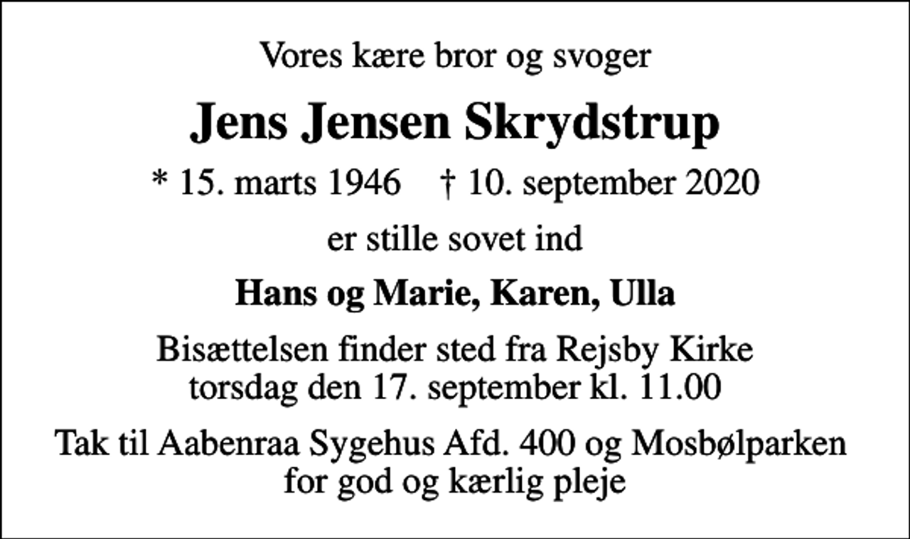 <p>Vores kære bror og svoger<br />Jens Jensen Skrydstrup<br />* 15. marts 1946 ✝ 10. september 2020<br />er stille sovet ind<br />Hans og Marie, Karen, Ulla<br />Bisættelsen finder sted fra Rejsby Kirke torsdag den 17. september kl. 11.00<br />Tak til Aabenraa Sygehus Afd. 400 og Mosbølparken for god og kærlig pleje</p>