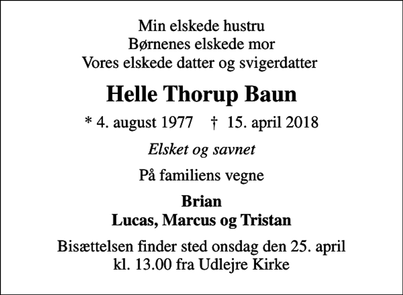 <p>Min elskede hustru Børnenes elskede mor Vores elskede datter og svigerdatter<br />Helle Thorup Baun<br />* 4. august 1977 ✝ 15. april 2018<br />Elsket og savnet<br />På familiens vegne<br />Brian Lucas, Marcus og Tristan<br />Bisættelsen finder sted onsdag den 25. april kl. 13.00 fra Udlejre Kirke</p>