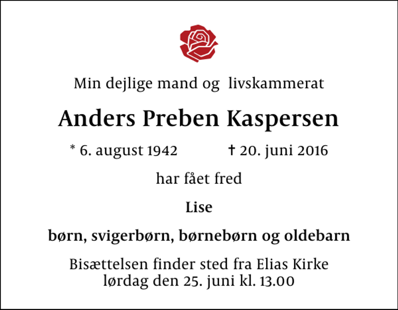 <p>Min dejlige mand og livskammerat<br />Anders Preben Kaspersen<br />* 6. august 1942 ✝ 20. juni 2016<br />har fået fred<br />Lise<br />børn, svigerbørn, børnebørn og oldebarn<br />Bisættelsen finder sted fra Elias Kirke lørdag den 25. juni kl. 13.00</p>