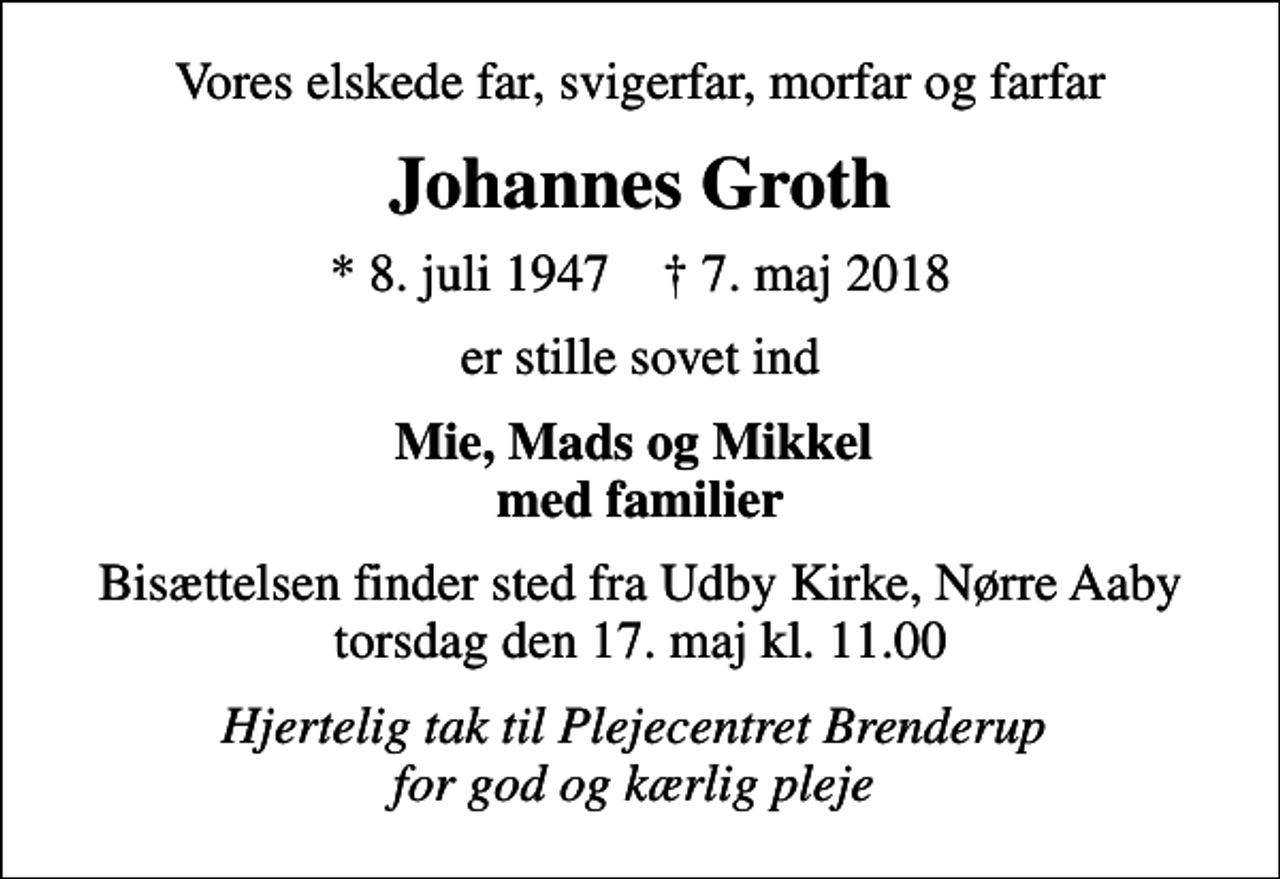 <p>Vores elskede far, svigerfar, morfar og farfar<br />Johannes Groth<br />* 8. juli 1947 ✝ 7. maj 2018<br />er stille sovet ind<br />Mie, Mads og Mikkel med familier<br />Bisættelsen finder sted fra Udby Kirke, Nørre Aaby torsdag den 17. maj kl. 11.00<br />Hjertelig tak til Plejecentret Brenderup for god og kærlig pleje</p>