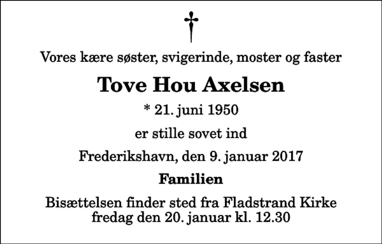 <p>Vores kære søster, svigerinde, moster og faster<br />Tove Hou Axelsen<br />* 21. juni 1950<br />er stille sovet ind<br />Frederikshavn, den 9. januar 2017<br />Familien<br />Bisættelsen finder sted fra Fladstrand Kirke fredag den 20. januar kl. 12.30</p>