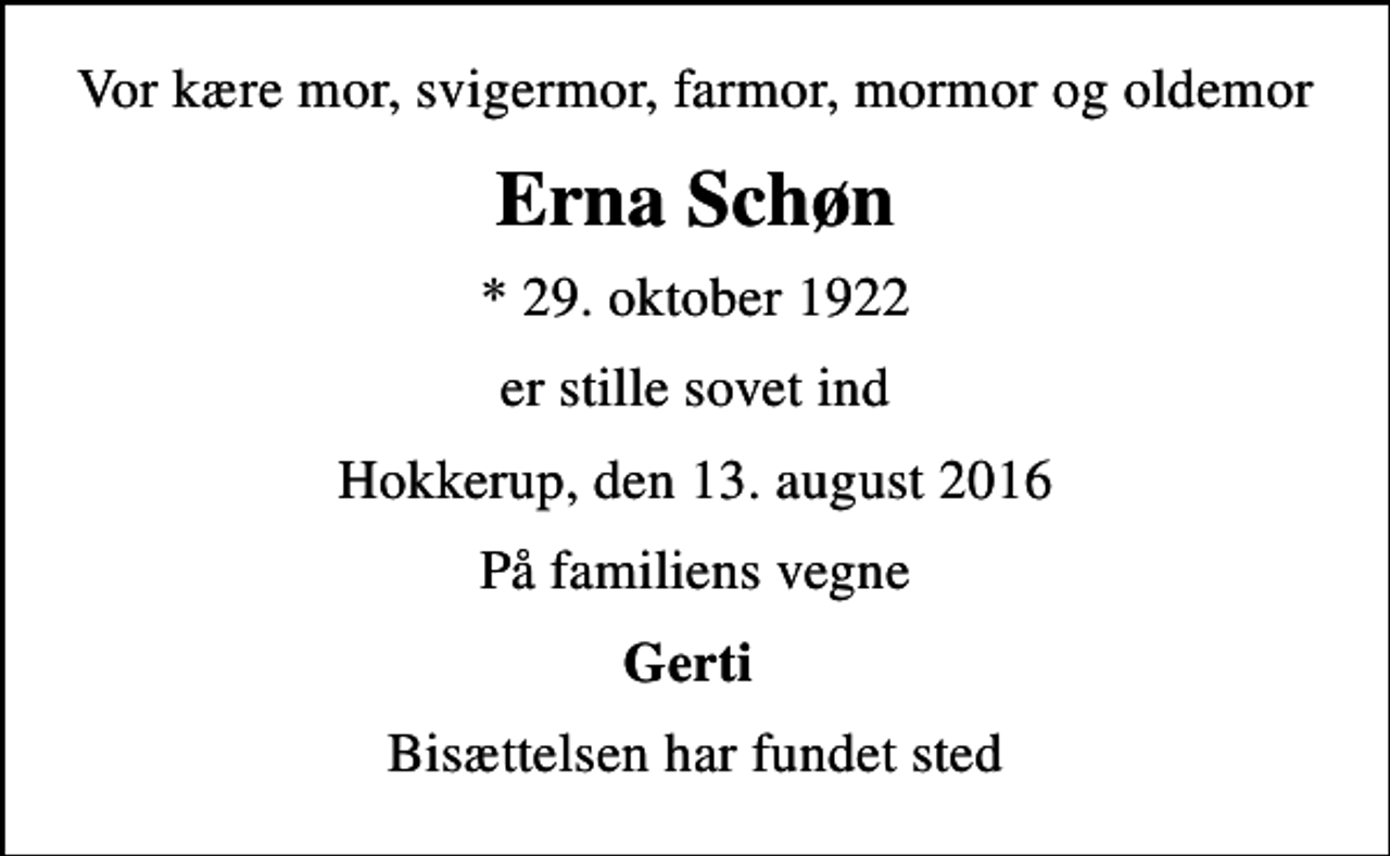 <p>Vor kære mor, svigermor, farmor, mormor og oldemor<br />Erna Schøn<br />* 29. oktober 1922<br />er stille sovet ind<br />Hokkerup, den 13. august 2016<br />På familiens vegne<br />Gerti<br />Bisættelsen har fundet sted</p>