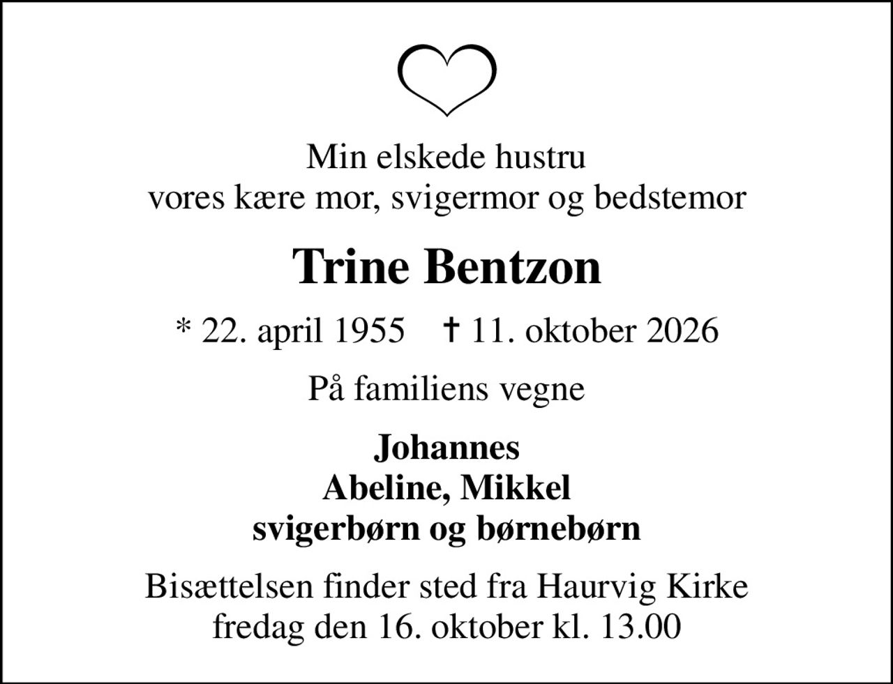 Min elskede hustru vores kære mor, svigermor og bedstemor
Trine Bentzon
* 22. april 1955    ✝ 11. oktober 2026
På familiens vegne
Johannes Abeline, Mikkel svigerbørn og børnebørn
Bisættelsen finder sted fra Haurvig Kirke  fredag den 16. oktober kl. 13.00