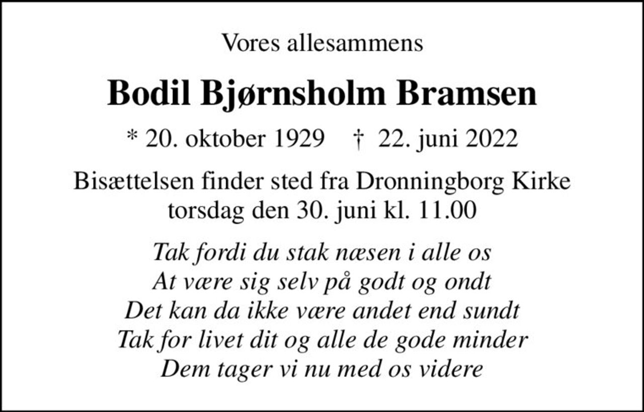 Vores allesammens
Bodil Bjørnsholm Bramsen
* 20. oktober 1929    ✝ 22. juni 2022
Bisættelsen finder sted fra Dronningborg Kirke  torsdag den 30. juni kl. 11.00 
Tak fordi du stak næsen i alle os At være sig selv på godt og ondt Det kan da ikke være andet end sundt Tak for livet dit og alle de gode minder Dem tager vi nu med os videre