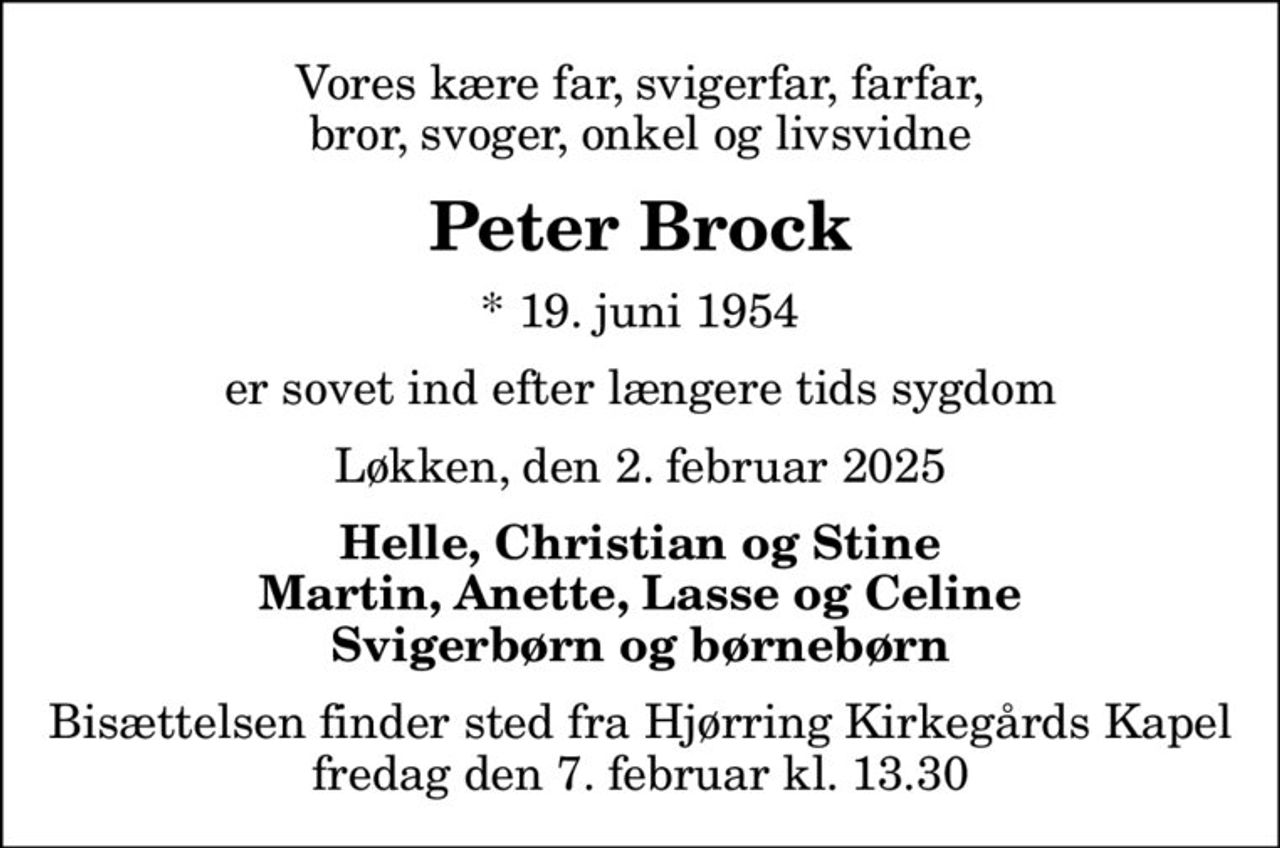 Vores kære far, svigerfar, farfar, bror, svoger, onkel og livsvidne
Peter Brock
* 19. juni 1954
er sovet ind efter længere tids sygdom
Løkken, den 2. februar 2025
Helle, Christian og Stine Martin, Anette, Lasse og Celine Svigerbørn og børnebørn
Bisættelsen finder sted fra Hjørring Kirkegårds Kapel  fredag den 7. februar kl. 13.30