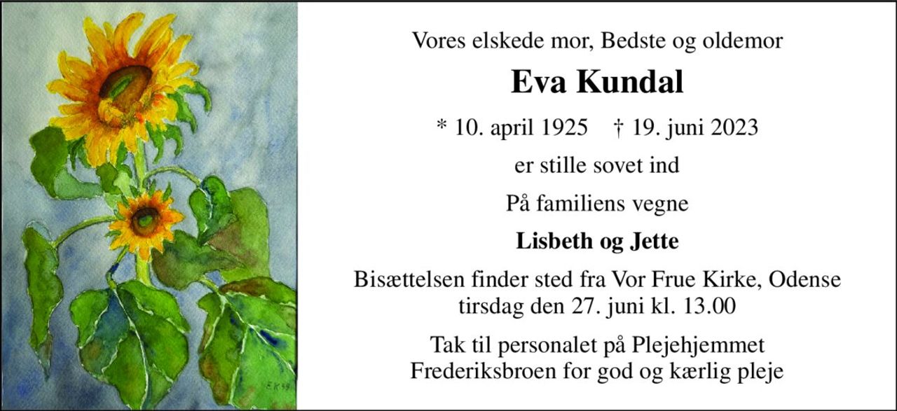 Vores elskede mor, Bedste og oldemor 
Eva Kundal 
*​ 10. april 1925​    †​ 19. juni 2023 
er stille sovet ind 
På familiens vegne 
Lisbeth og Jette 
Bisættelsen finder sted fra Vor Frue Kirke, Odense tirsdag den 27. juni kl. 13.00 
Tak til personalet på Plejehjemmet Frederiksbroen for god og kærlig pleje