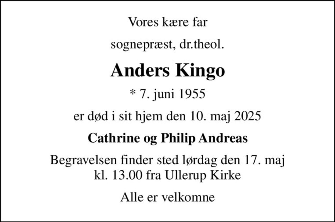 Vores kære far
sognepræst, dr.theol.
Anders Kingo
* 7. juni 1955
er død i sit hjem den 10. maj 2025
Cathrine og Philip Andreas
Begravelsen finder sted lørdag den 17. maj kl. 13.00 fra Ullerup Kirke
Alle er velkomne
