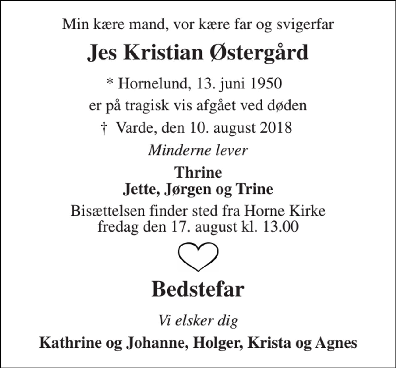 <p>Min kære mand, vor kære far og svigerfar<br />Jes Kristian Østergård<br />* Hornelund, 13. juni 1950<br />er på tragisk vis afgået ved døden<br />†​ Varde, den 10. august 2018​<br />Minderne lever<br />Thrine Jette, Jørgen og Trine<br />Bisættelsen finder sted fra Horne Kirke fredag den 17. august kl. 13.00<br />Bedstefar<br />Vi elsker dig<br />Kathrine og Johanne, Holger, Krista og Agnes</p>