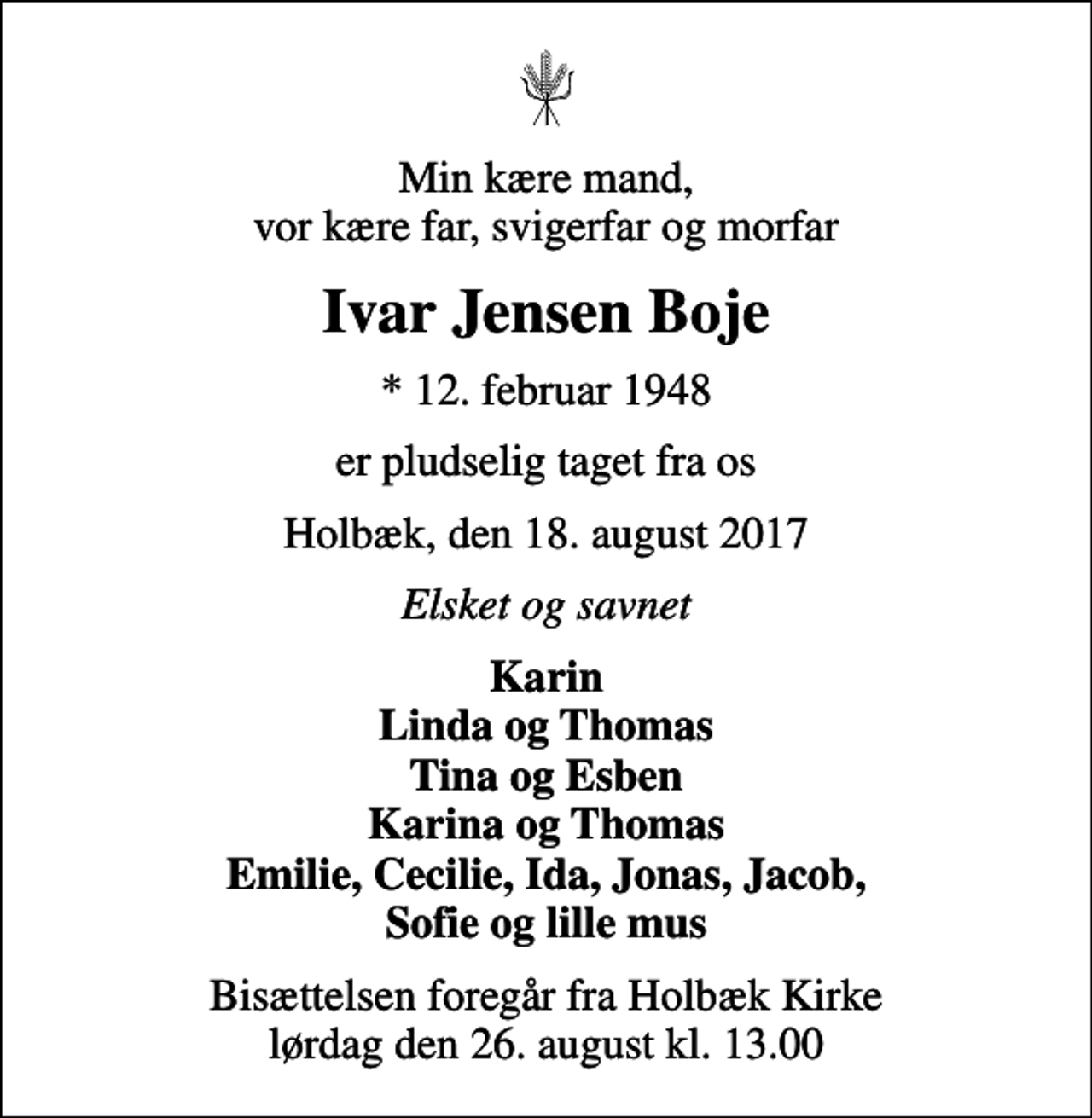 <p>Min kære mand, vor kære far, svigerfar og morfar<br />Ivar Jensen Boje<br />* 12. februar 1948<br />er pludselig taget fra os<br />Holbæk, den 18. august 2017<br />Elsket og savnet<br />Karin Linda og Thomas Tina og Esben Karina og Thomas Emilie, Cecilie, Ida, Jonas, Jacob, Sofie og lille mus<br />Bisættelsen foregår fra Holbæk Kirke lørdag den 26. august kl. 13.00</p>