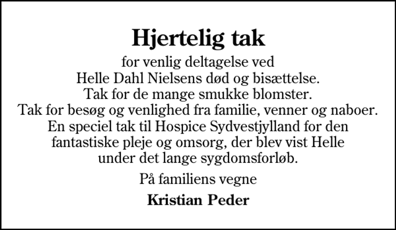 <p>Hjertelig tak<br />for venlig deltagelse ved Helle Dahl Nielsens død og bisættelse. Tak for de mange smukke blomster. Tak for besøg og venlighed fra familie, venner og naboer. En speciel tak til Hospice Sydvestjylland for den fantastiske pleje og omsorg, der blev vist Helle under det lange sygdomsforløb.<br />På familiens vegne<br />Kristian Peder</p>