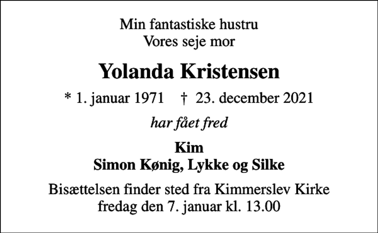 <p>Min fantastiske hustru Vores seje mor<br />Yolanda Kristensen<br />* 1. januar 1971 ✝ 23. december 2021<br />har fået fred<br />Kim Simon Kønig, Lykke og Silke<br />Bisættelsen finder sted fra Kimmerslev Kirke fredag den 7. januar kl. 13.00</p>