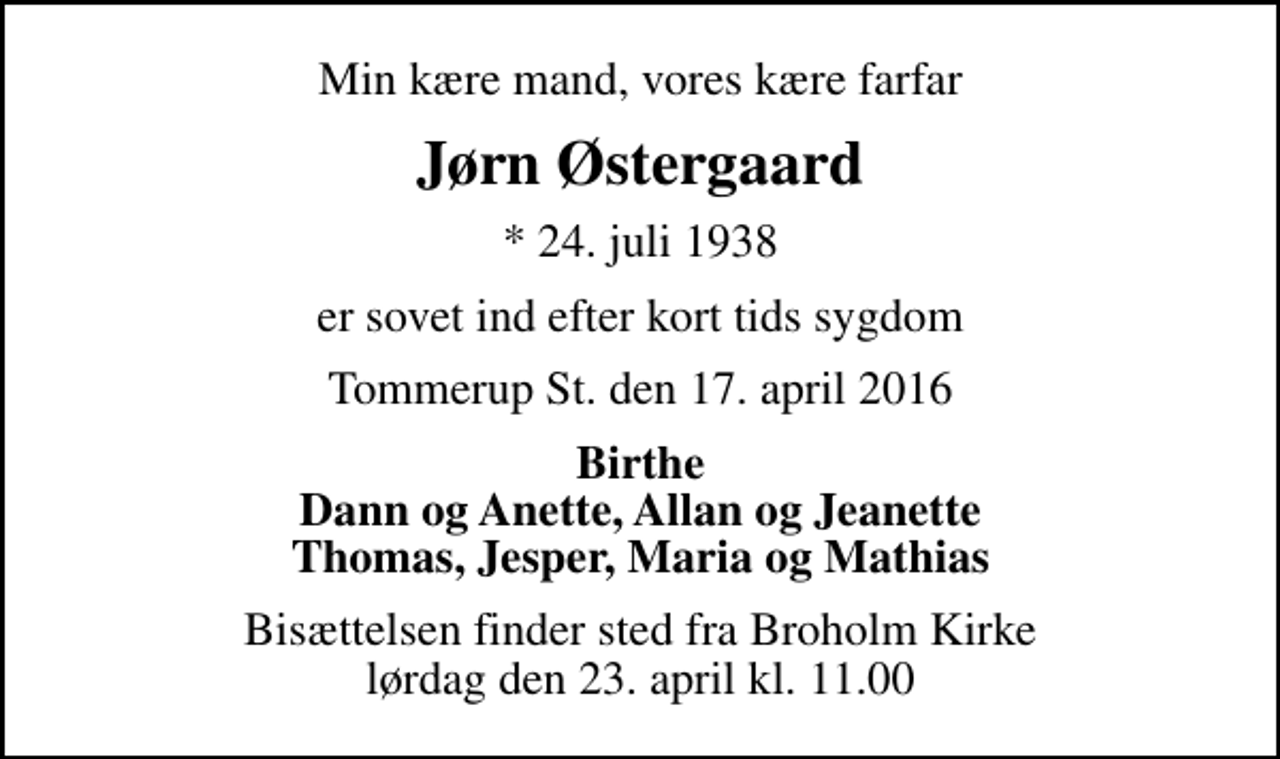 <p>Min kære mand, vores kære farfar<br />Jørn Østergaard<br />* 24. juli 1938<br />er sovet ind efter kort tids sygdom<br />Tommerup St. den 17. april 2016<br />Birthe Dann og Anette, Allan og Jeanette Thomas, Jesper, Maria og Mathias<br />Bisættelsen finder sted fra Broholm Kirke lørdag den 23. april kl. 11.00</p>