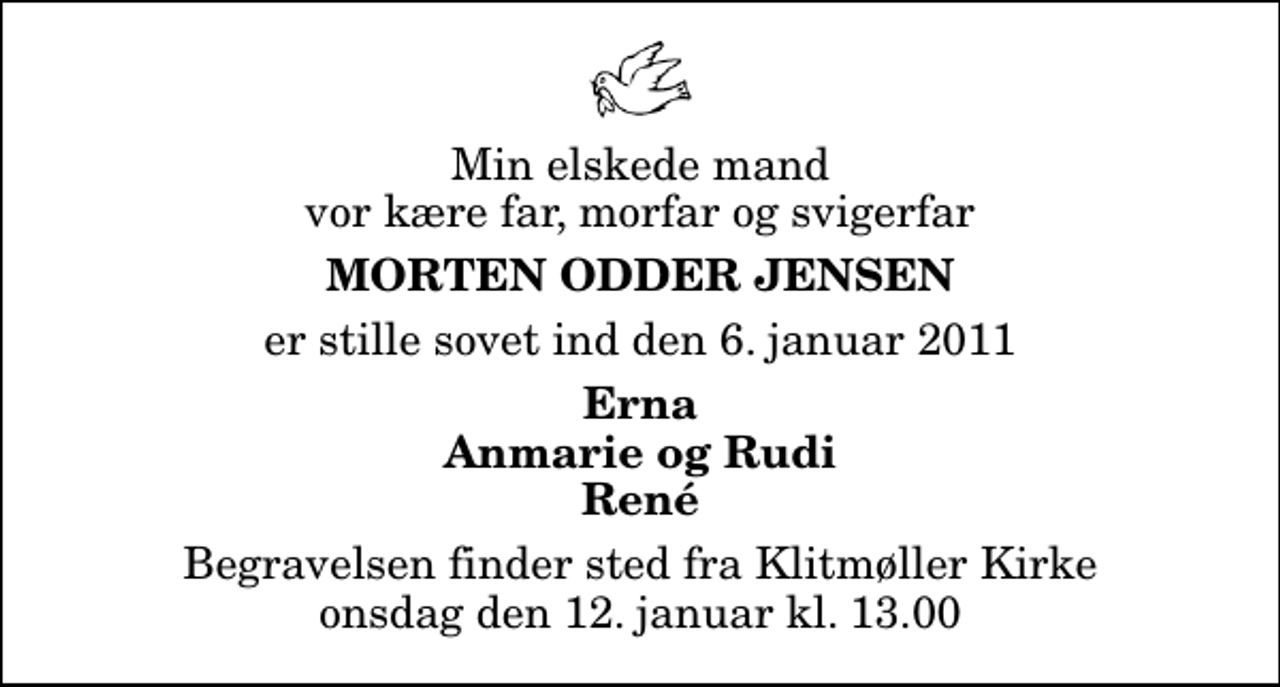 <p>Min elskede mand vor kære far, morfar og svigerfar<br />Morten Odder Jensen<br />er stille sovet ind den 6. januar 2011<br />Erna Anmarie og Rudi René<br />Begravelsen finder sted fra Klitmøller Kirke onsdag den 12. januar kl. 13.00</p>