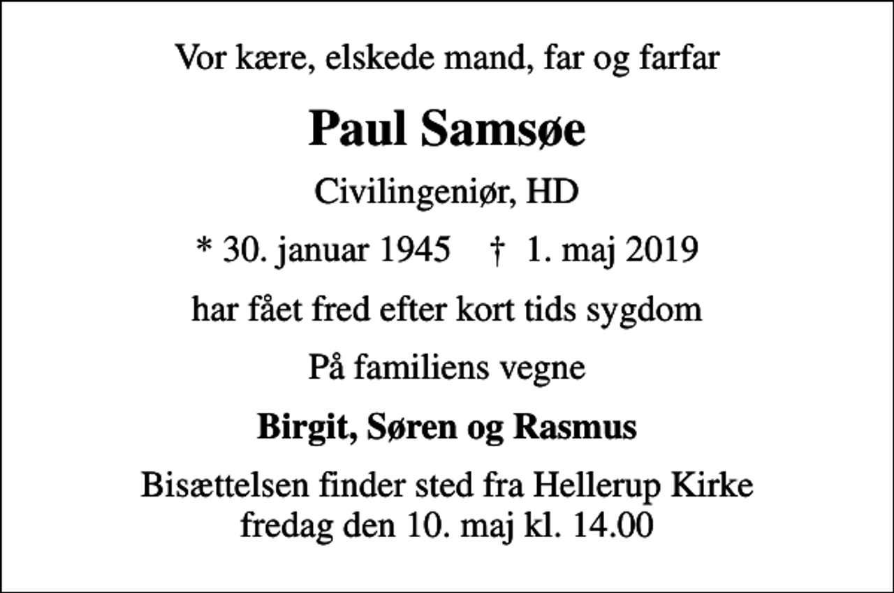 <p>Vor kære, elskede mand, far og farfar<br />Paul Samsøe<br />Civilingeniør, HD<br />* 30. januar 1945 ✝ 1. maj 2019<br />har fået fred efter kort tids sygdom<br />På familiens vegne<br />Birgit, Søren og Rasmus<br />Bisættelsen finder sted fra Hellerup Kirke fredag den 10. maj kl. 14.00</p>