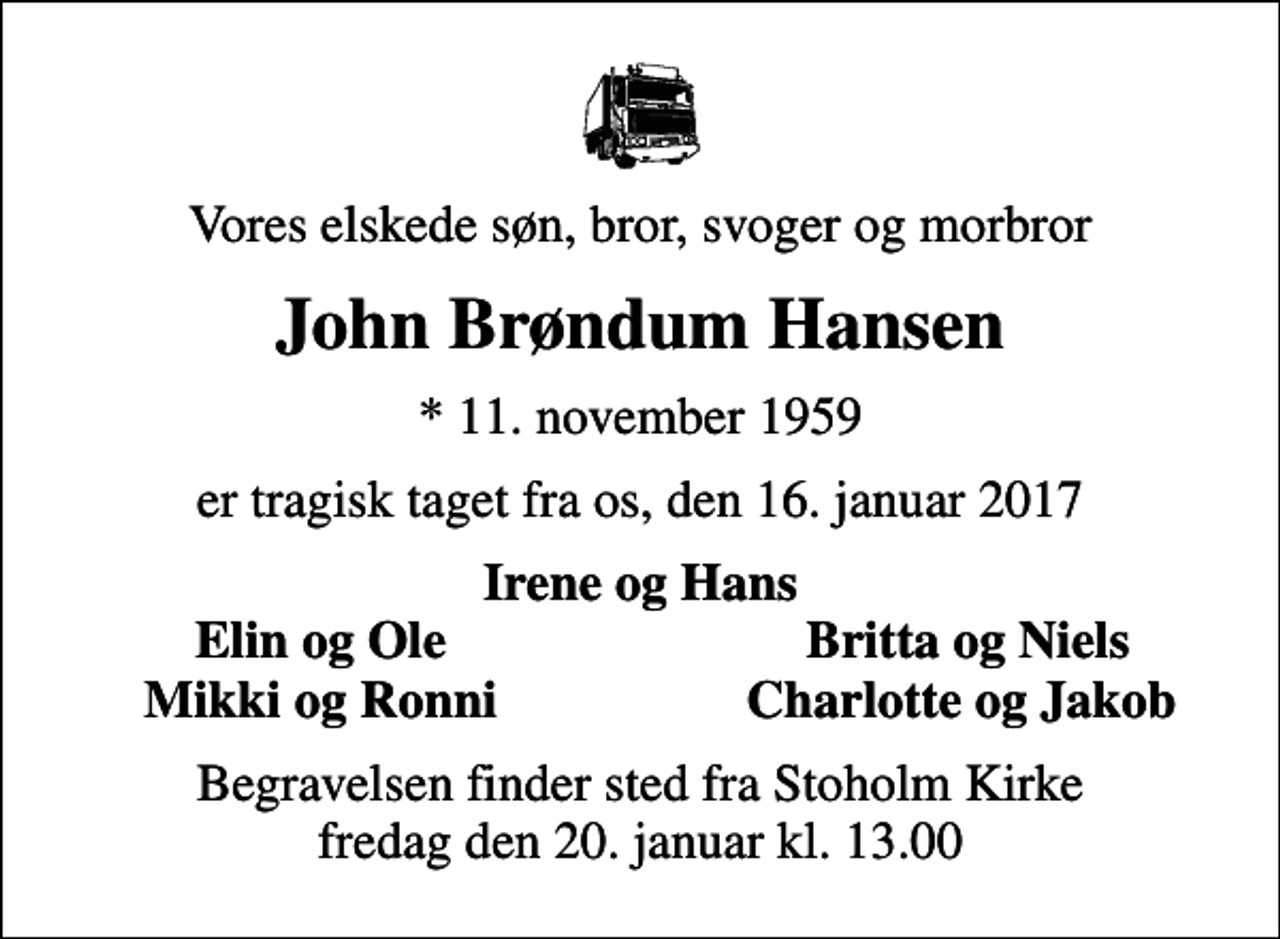 <p>Vores elskede søn, bror, svoger og morbror<br />John Brøndum Hansen<br />* 11. november 1959<br />er tragisk taget fra os, den 16. januar 2017<br />Irene og Hans<br />Elin og Ole<br />Britta og Niels<br />Mikki og Ronni<br />Charlotte og Jakob<br />Begravelsen finder sted fra Stoholm Kirke fredag den 20. januar kl. 13.00</p>