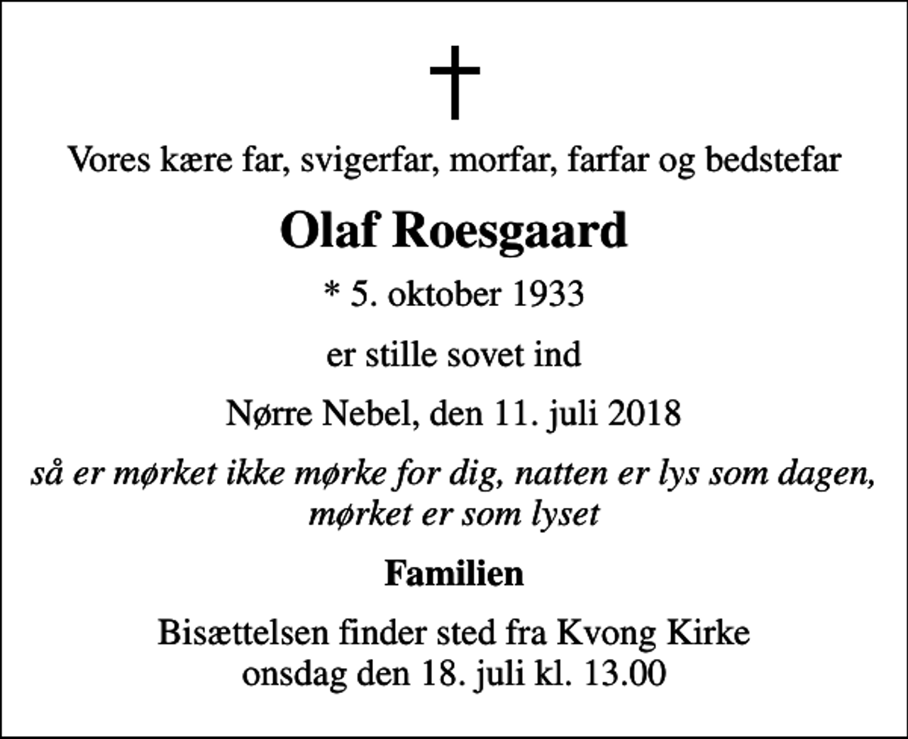 <p>Vores kære far, svigerfar, morfar, farfar og bedstefar<br />Olaf Roesgaard<br />* 5. oktober 1933<br />er stille sovet ind<br />Nørre Nebel, den 11. juli 2018<br />så er mørket ikke mørke for dig, natten er lys som dagen, mørket er som lyset<br />Familien<br />Bisættelsen finder sted fra Kvong Kirke onsdag den 18. juli kl. 13.00</p>