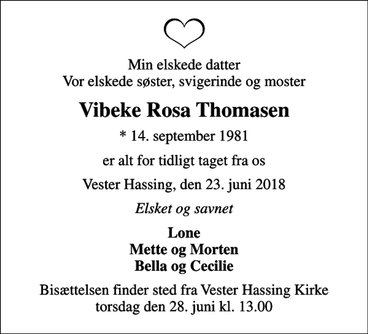 <p>Min elskede datter Vor elskede søster, svigerinde og moster<br />Vibeke Rosa Thomasen<br />* 14. september 1981<br />er alt for tidligt taget fra os<br />Vester Hassing, den 23. juni 2018<br />Elsket og savnet<br />Lone Mette og Morten Bella og Cecilie<br />Bisættelsen finder sted fra Vester Hassing Kirke torsdag den 28. juni kl. 13.00</p>